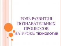 Презентация Роль развития познавательных процессов на уроке технологии