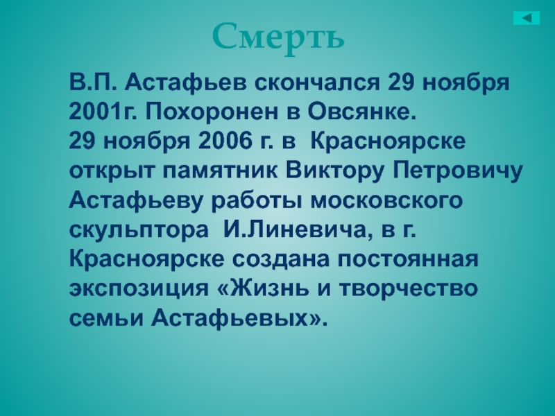СмертьВ.П. Астафьев скончался 29 ноября 2001г. Похоронен в Овсянке.29 ноября 2006 г. в Красноярске открыт памятник Виктору