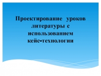 Презентация по литературе Проектирование уроков литературы с использованием кейс-технологии