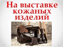 Презентация в подготовительной группе по познавательному развитию На выставке кожных изделий