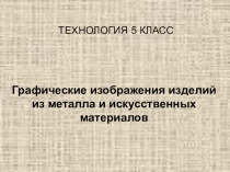 Презентация по технологии Графическое изображения изделий из металла и искусственных материалов (5 класс)