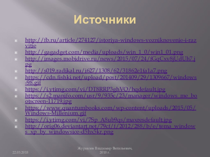 Источникиhttp://fb.ru/article/274127/istoriya-windows-vozniknovenie-i-razvitiehttp://gagadget.com/media/uploads/win_1_0/win1_01.pnghttp://images.mobidrive.ru/news/2015/07/24/fGqCxv8jUdUh7.jpghttp://s019.radikal.ru/i627/1308/62/31862e1fa1a7.pnghttps://cdn.fishki.net/upload/post/201409/29/1309667/windows-98.gifhttps://i.ytimg.com/vi/DT8RRP3ghVQ/hqdefault.jpghttps://s2.manifo.com/usr/9/935c/23/manager/windows_me_bootscreen-11719.jpghttps://www.quantumbooks.com/wp-content/uploads/2015/05/Windows-Millenium.gifhttps://i.ytimg.com/vi/7Sp_A8ub9qs/maxresdefault.jpghttp://orig06.deviantart.net/79cf/f/2012/288/b/e/tema_windows_xp_by_windowsice-d5hx5kr.pngЖуравлев Владимир Витальевич, 2018 г.