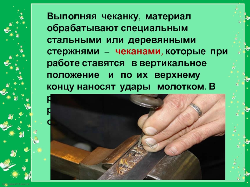 Выполняя чеканку, материал  обрабатывают специальным стальными или деревянными стержнями –  чеканами, которые при работе ставятся