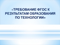 ТРЕБОВАНИЕ ФГОС К РЕЗУЛЬТАТАМ ОБРАЗОВАНИЯ ПО ТЕХНОЛОГИИ