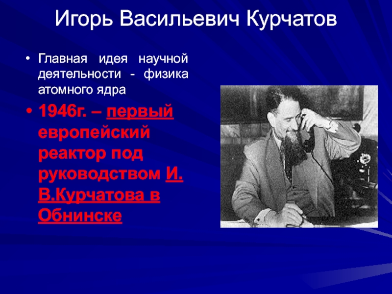 Игорь Васильевич Курчатов Главная идея научной деятельности - физика атомного ядра 1946г. – первый европейский реактор под