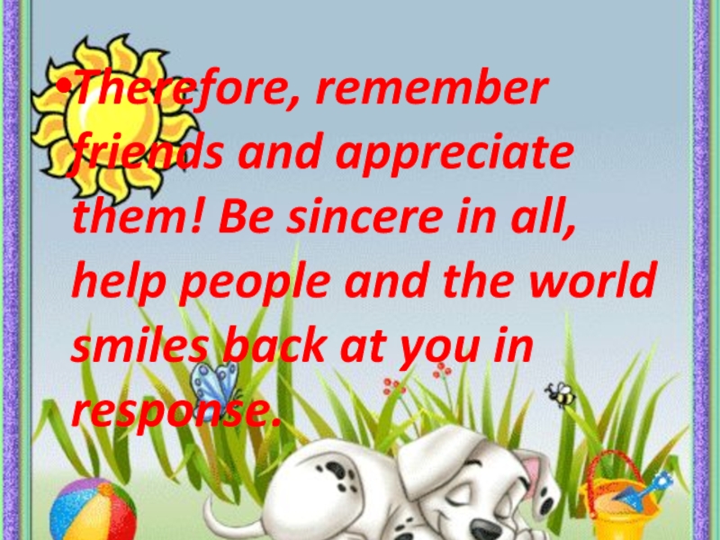 Therefore, remember friends and appreciate them! Be sincere in all, help people and the world smiles back