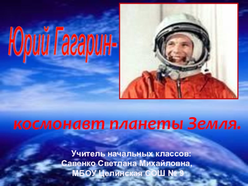Юрий Гагарин- космонавт планеты Земля.  Учитель начальных классов: