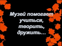Презентация Тема: Музей помогает учиться, творить, дружить…