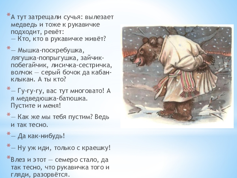 А тут затрещали сучья: вылезает медведь и тоже к рукавичке подходит, ревёт: — Кто, кто в рукавичке живёт?— Мышка-поскребушка,