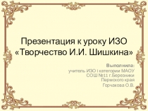 Презентация к уроку ИЗО Творчество И.И. Шишкина (Горчакова Ольга Владиславовна)