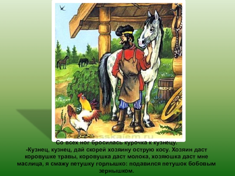 Со всех ног бросилась курочка к кузнецу.-Кузнец, кузнец, дай скорей хозяину острую косу. Хозяин даст коровушке травы,