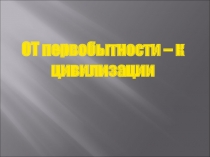 Презентация по истории ПОУ От первобытности к цивилизации