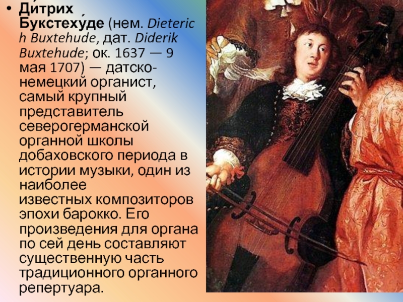 Ди́трих Букстеху́де (нем. Dieterich Buxtehude, дат. Diderik Buxtehude; ок. 1637 — 9 мая 1707) — датско-немецкий органист, самый крупный представитель северогерманской органной школы добаховского периода в истории музыки,