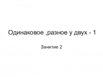 Презентация Одинаковое, разное у двух - 1 к внеурочному занятию по Интеллектике А З Зака