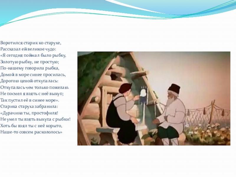 Воротился старик ко старухе,Рассказал ей великое чудо:«Я сегодня поймал было рыбку,Золотую рыбку, не простую;По-нашему говорила рыбка,Домой в