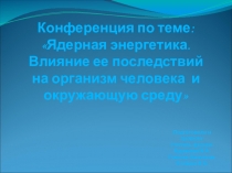 Конференция по теме: Ядерная энергетика. Влияние ее последствий на организм человека и окружающую среду