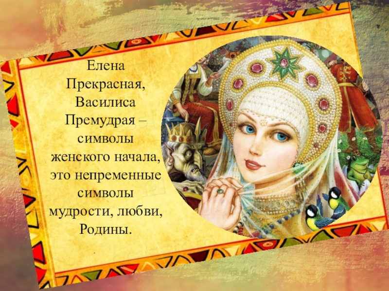 Елена Прекрасная, Василиса Премудрая – символы женского начала, это непременные символы мудрости, любви, Родины.