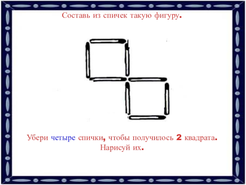 Убрать две. Составь из спичек такую фигуру. Убери 4 спички чтобы получилось 2 квадрата. Спички уберите 2 чтобы получилось 2. Составь из спичек такую фигуру убери 4.