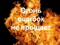 Презентация классного часа на тему Огонь ошибок не прощает