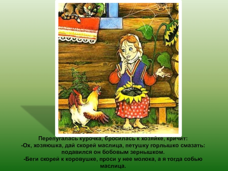 Перепугалась курочка, бросилась к хозяйке, кричит:-Ох, хозяюшка, дай скорей маслица, петушку горлышко смазать: подавился он бобовым зернышком.-Беги