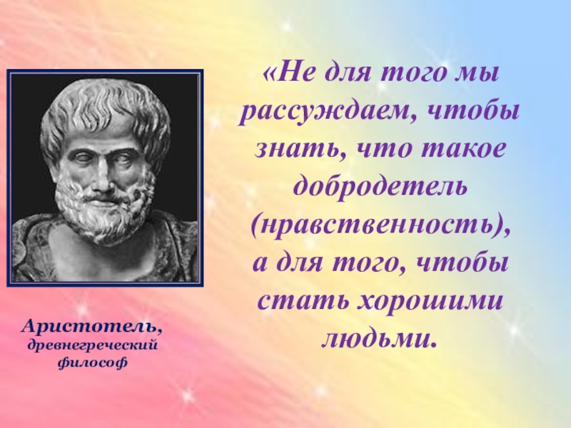 «Не для того мы рассуждаем, чтобы знать, что такое добродетель (нравственность),а для того, чтобы стать хорошими людьми.Аристотель,