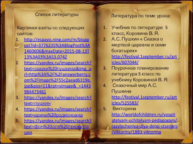 Список литературыКартинки взяты со следующих сайтов:http://espavo.ning.com/m/blogpost?id=3776235%3ABlogPost%3A1460606&maxDate=2015-08-13T13%3A03%3A53.074Zhttps://yandex.ru/images/search?text=сказки%20пушкина&img_url=http%3A%2F%2Fanswerberry.com%2Fimage%2F55c2aead6319e.jpg&pos=11&rpt=simage&_=1443984473461https://yandex.ru/images/search?text=пушкинhttps://yandex.ru/images/search?text=арина%20родионовнаhttps://yandex.ru/images/search?text=фон%20для%20презентацииЛитература по теме урока:Учебник по литературе 5 класс, Коровина В. Я.А.С. Пушкин