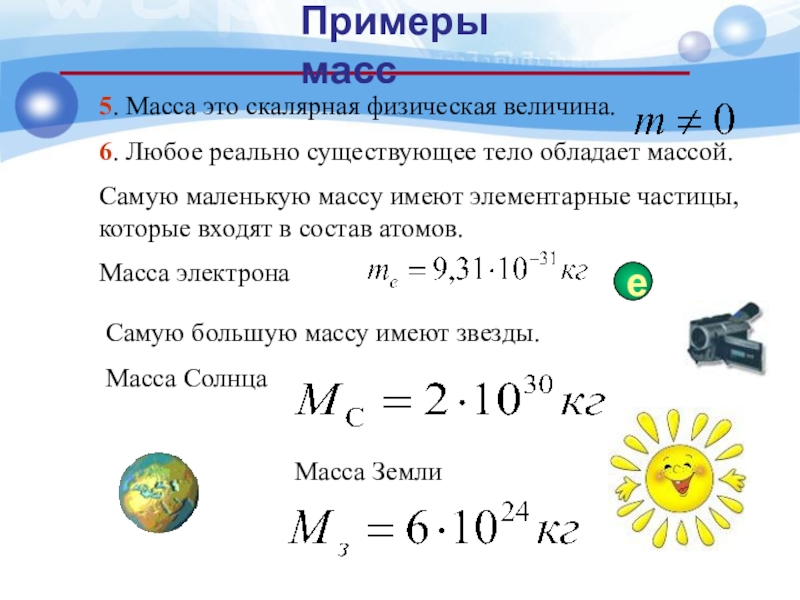 5. Масса это скалярная физическая величина.6. Любое реально существующее тело обладает массой.Самую маленькую массу имеют элементарные частицы,