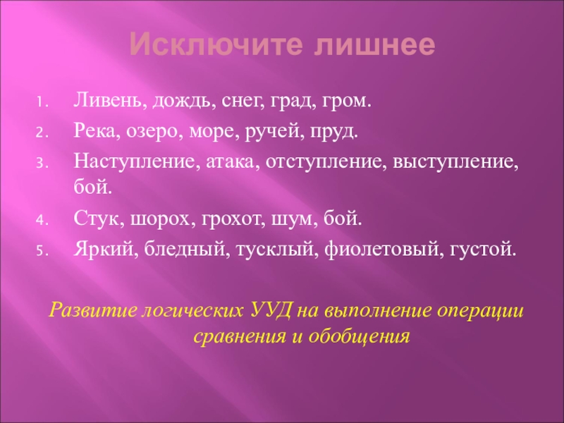 Исключите лишнееЛивень, дождь, снег, град, гром.Река, озеро, море, ручей, пруд.Наступление, атака, отступление, выступление, бой.Стук, шорох, грохот, шум,