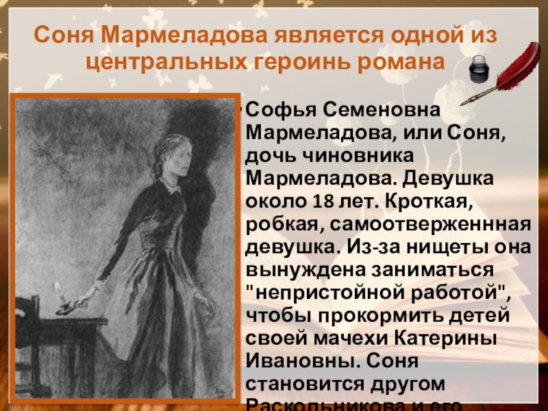 Соня Мармеладова является одной из центральных героинь романаСофья Семеновна Мармеладова, или Соня, дочь чиновника Мармеладова. Девушка около