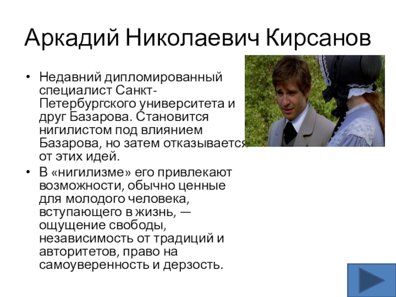 Аркадий Николаевич КирсановНедавний дипломированный специалист Санкт-Петербургского университета и друг Базарова. Становится нигилистом под влиянием Базарова, но затем