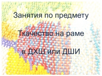 Презентация Занятия по предмету Ткачество на раме в ДХШ и ДШИ