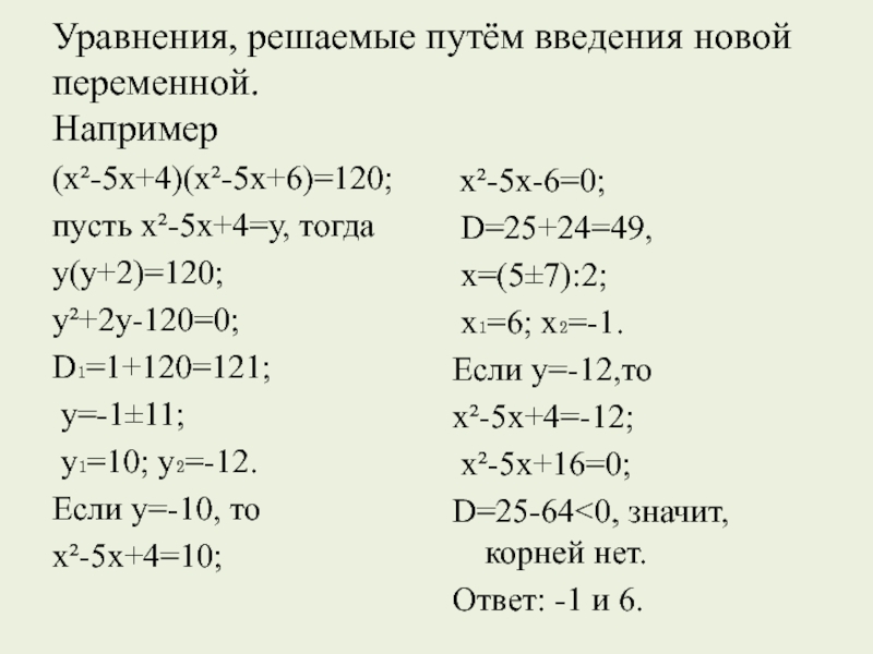 Уравнения, решаемые путём введения новой переменной. Например(х²-5х+4)(х²-5х+6)=120; пусть х²-5х+4=у, тогда у(у+2)=120; у²+2у-120=0; D₁=1+120=121; у=-1±11; у₁=10; у₂=-12. Если