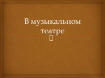 Презентация по музыке на тему В МУЗЫКАЛЬНОМ ТЕАТРЕ. ОПЕРА