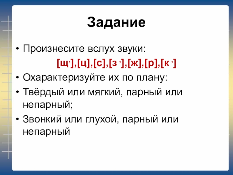 ЗаданиеПроизнесите вслух звуки: [щ,],[ц],[c],[з ,],[ж],[р],[к ,]Охарактеризуйте их по плану:Твёрдый или мягкий, парный или непарный;Звонкий или глухой, парный