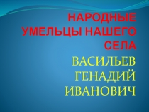 Презентация народные умельцы нашего села Васильев Геннадий иванович
