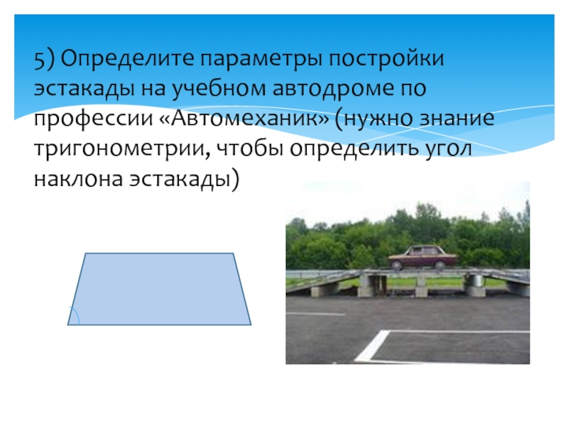 5) Определите параметры постройки эстакады на учебном автодроме по профессии «Автомеханик» (нужно знание тригонометрии, чтобы определить угол