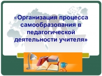 Презентация по теме : организация процесса самообразования в педагогической деятельности учителя