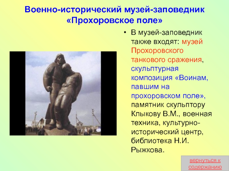 В музей-заповедник также входят: музей Прохоровского танкового сражения, скульптурная композиция «Воинам, павшим на прохоровском поле», памятник скульптору