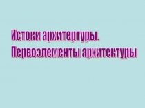 Презентация по ИЗО по теме Истоки архитектуры. Первоэлементы архитектуры.