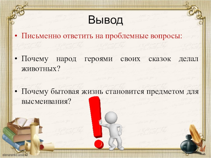 ВыводПисьменно ответить на проблемные вопросы:Почему народ героями своих сказок делал животных?Почему бытовая жизнь становится предметом для высмеивания?