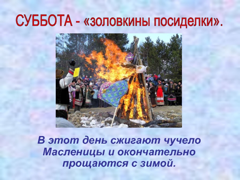 СУББОТА - «золовкины посиделки».  В этот день сжигают чучело Масленицы и окончательно прощаются с зимой.