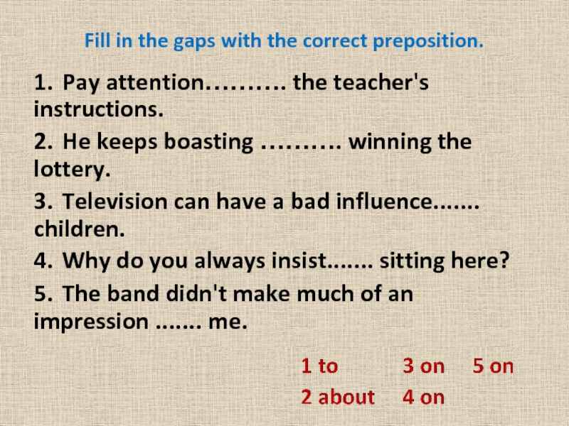 Fill in the gaps with the correct preposition. 1.	Pay attention………. the teacher's instructions.2.	He keeps boasting ………. winning