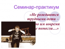 Презентация Не рождаются трудными дети – Просто им вовремя не помогли… Семинар-практикум