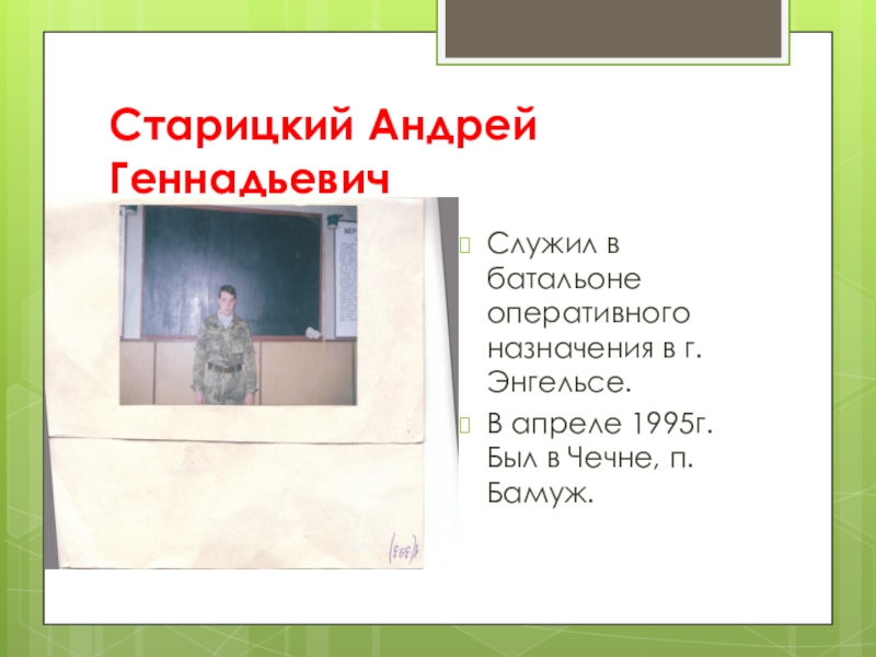Старицкий Андрей ГеннадьевичСлужил в батальоне оперативного назначения в г. Энгельсе.В апреле 1995г. Был в Чечне, п.Бамуж.