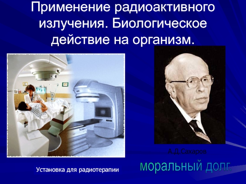 Применение радиоактивного излучения. Биологическое  действие на организм.Установка для радиотерапииА.Д.Сахаровморальный долг.