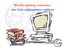 Презентация к родительскому собранию Чем бы дитя не тешилось...или Игры современного ребёнка