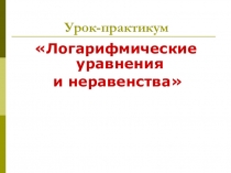 Презентация по математике к уроку-практикуму Логарифмические уравнения и неравенства