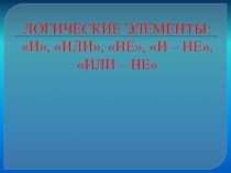 Презентация по физике на тему ЛОГИЧЕСКИЕ ЭЛЕМЕНТЫ: И, ИЛИ, НЕ, И – НЕ, ИЛИ – НЕ