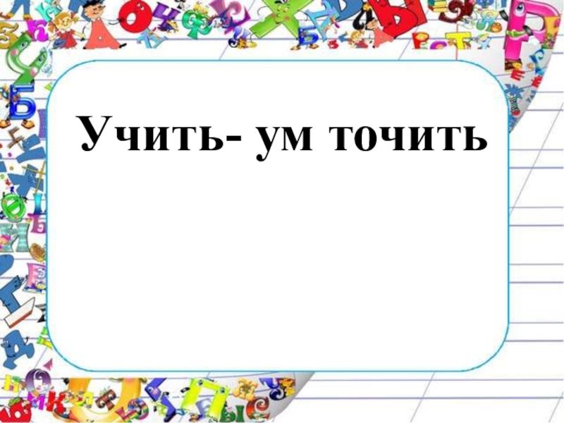 Изучаем презентацию презентация 5 класс. Учить ум точить. Поговорка учить ум точить. Учить ум точить картинки. Математику учить ум точить.