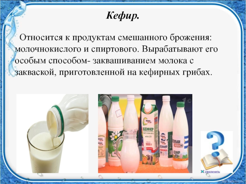 Кефир. Относится к продуктам смешанного брожения: молочнокислого и спиртового. Вырабатывают его особым способом- заквашиванием молока с закваской,